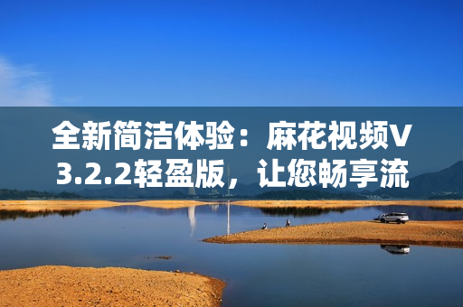 全新簡潔體驗：麻花視頻V3.2.2輕盈版，讓您暢享流暢觀影