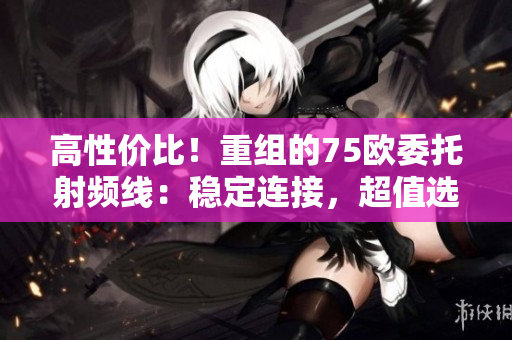 高性價(jià)比！重組的75歐委托射頻線：穩(wěn)定連接，超值選擇！