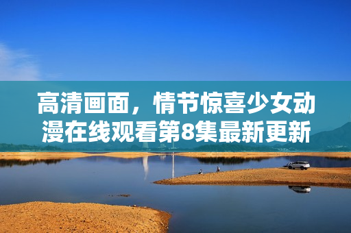 高清畫面，情節(jié)驚喜少女動漫在線觀看第8集最新更新