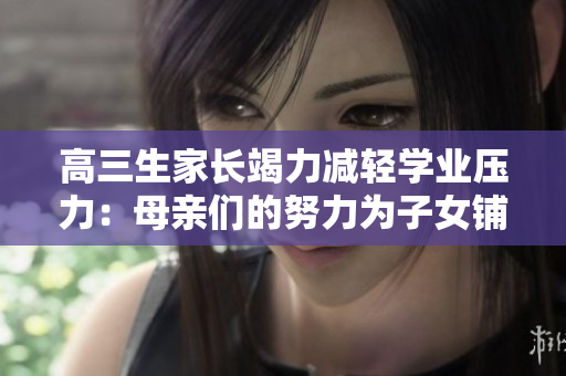 高三生家長竭力減輕學(xué)業(yè)壓力：母親們的努力為子女鋪就更寬廣的道路