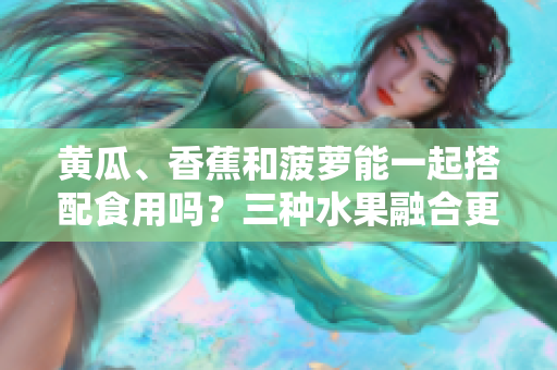 黃瓜、香蕉和菠蘿能一起搭配食用嗎？三種水果融合更健康！