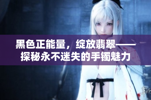 黑色正能量，綻放翡翠——探秘永不迷失的手鐲魅力