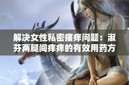 解決女性私密瘙癢問題：淑芬兩腿間癢癢的有效用藥方法大揭秘！