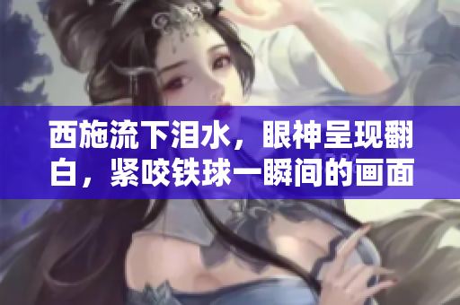 西施流下淚水，眼神呈現(xiàn)翻白，緊咬鐵球一瞬間的畫面