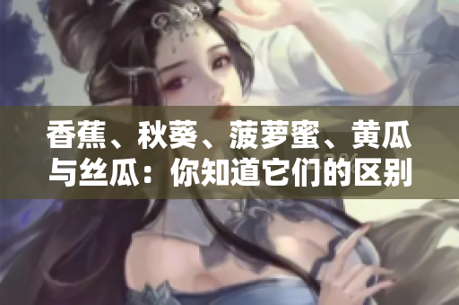 香蕉、秋葵、菠蘿蜜、黃瓜與絲瓜：你知道它們的區(qū)別嗎？