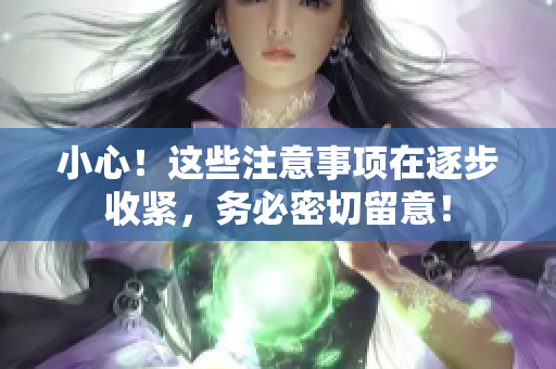 小心！這些注意事項在逐步收緊，務(wù)必密切留意！