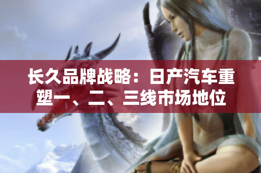 長(zhǎng)久品牌戰(zhàn)略：日產(chǎn)汽車(chē)重塑一、二、三線市場(chǎng)地位