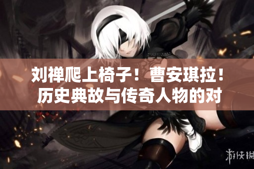 劉禪爬上椅子！曹安琪拉！ 歷史典故與傳奇人物的對決