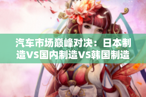 汽車市場巔峰對(duì)決：日本制造VS國內(nèi)制造VS韓國制造