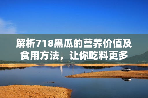 解析718黑瓜的營養(yǎng)價值及食用方法，讓你吃料更多