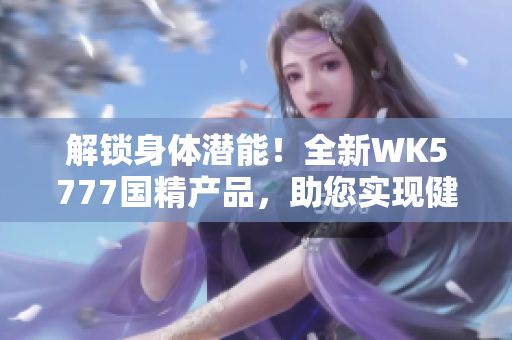 解鎖身體潛能！全新WK5777國精產(chǎn)品，助您實現(xiàn)健康目標