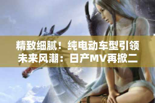 精致細(xì)膩！純電動(dòng)車型引領(lǐng)未來(lái)風(fēng)潮：日產(chǎn)MV再掀二三線市場(chǎng)熱潮