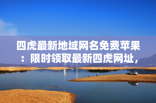 四虎最新地域網(wǎng)名免費蘋果：限時領取最新四虎網(wǎng)址，享受高清無碼精彩視聽盛宴