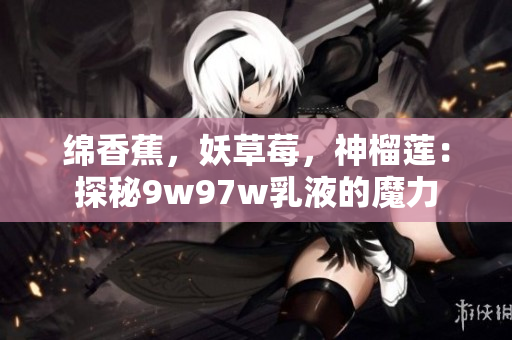 綿香蕉，妖草莓，神榴蓮：探秘9w97w乳液的魔力