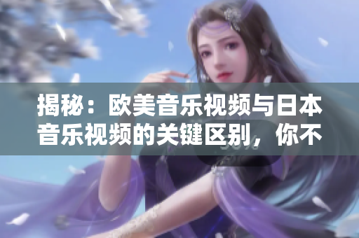 揭秘：歐美音樂(lè)視頻與日本音樂(lè)視頻的關(guān)鍵區(qū)別，你不可不知的音樂(lè)文化差異！