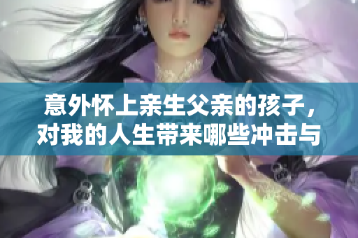 意外懷上親生父親的孩子，對(duì)我的人生帶來(lái)哪些沖擊與轉(zhuǎn)變