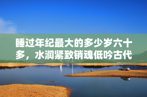 睡過(guò)年紀(jì)最大的多少歲六十多，水潤(rùn)緊致銷(xiāo)魂低吟古代，水潤(rùn)緊致銷(xiāo)魂低吟，說(shuō)說(shuō)都是怎么的干對(duì)象的，睡眠を取らなくてもいい，睡覺(jué)抓著小雞一晚上會(huì)怎樣128