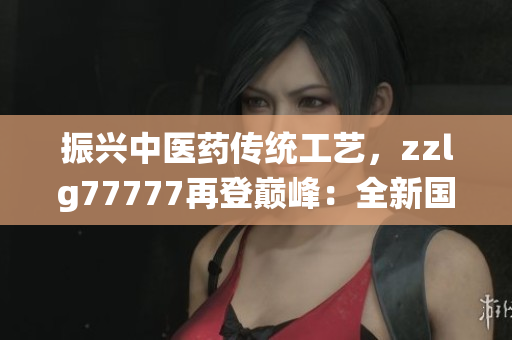 振興中醫(yī)藥傳統(tǒng)工藝，zzlg77777再登巔峰：全新國精產(chǎn)品閃耀市場
