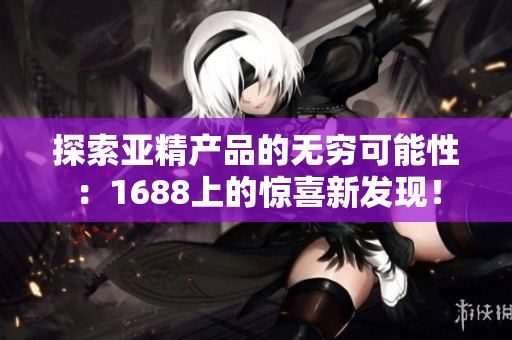 探索亞精產(chǎn)品的無窮可能性：1688上的驚喜新發(fā)現(xiàn)！
