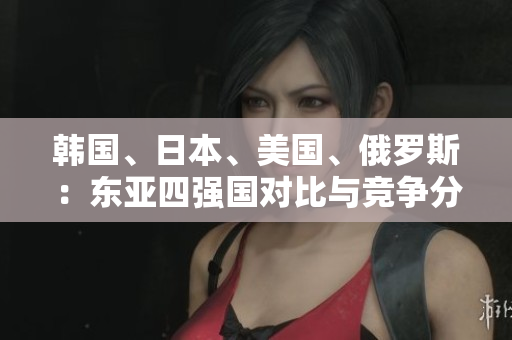 韓國(guó)、日本、美國(guó)、俄羅斯：東亞四強(qiáng)國(guó)對(duì)比與競(jìng)爭(zhēng)分析