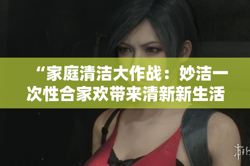 “家庭清潔大作戰(zhàn)：妙潔一次性合家歡帶來(lái)清新新生活！”