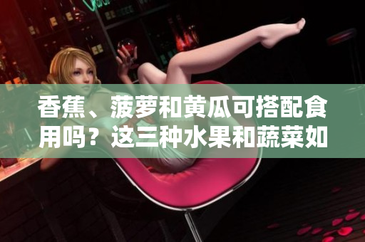香蕉、菠蘿和黃瓜可搭配食用嗎？這三種水果和蔬菜如何搭配更健康？