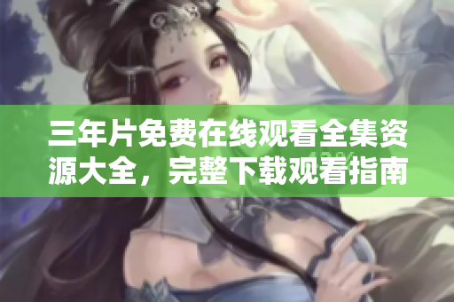 三年片免費(fèi)在線(xiàn)觀看全集資源大全，完整下載觀看指南