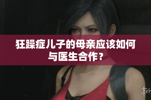 狂躁癥兒子的母親應(yīng)該如何與醫(yī)生合作？