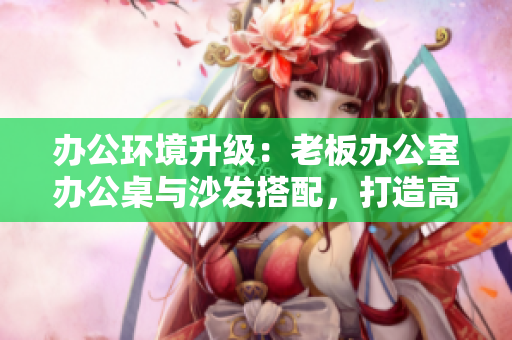 辦公環(huán)境升級：老板辦公室辦公桌與沙發(fā)搭配，打造高效舒適工作空間