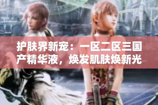 護膚界新寵：一區(qū)二區(qū)三國產(chǎn)精華液，煥發(fā)肌膚煥新光彩！