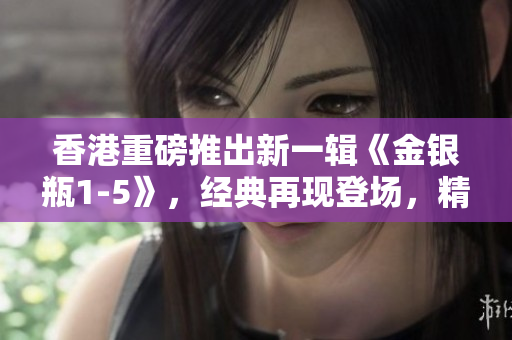 香港重磅推出新一輯《金銀瓶1-5》，經(jīng)典再現(xiàn)登場，精彩續(xù)寫！
