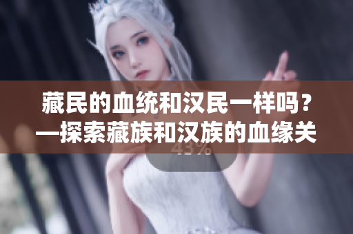 藏民的血統(tǒng)和漢民一樣嗎？—探索藏族和漢族的血緣關(guān)系