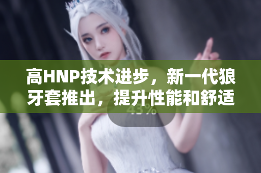 高HNP技術進步，新一代狼牙套推出，提升性能和舒適度