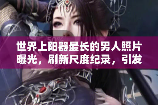 世界上陽(yáng)器最長(zhǎng)的男人照片曝光，刷新尺度紀(jì)錄，引發(fā)全球矚目。