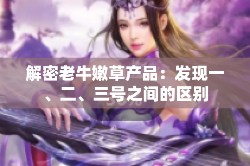解密老牛嫩草產(chǎn)品：發(fā)現(xiàn)一、二、三號(hào)之間的區(qū)別