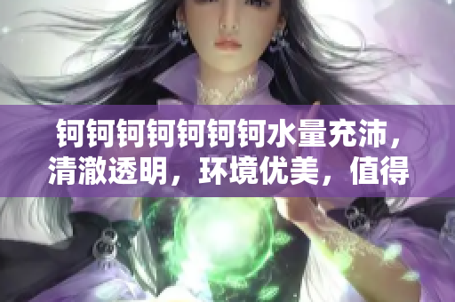 鈳鈳鈳鈳鈳鈳鈳水量充沛，清澈透明，環(huán)境優(yōu)美，值得推薦！