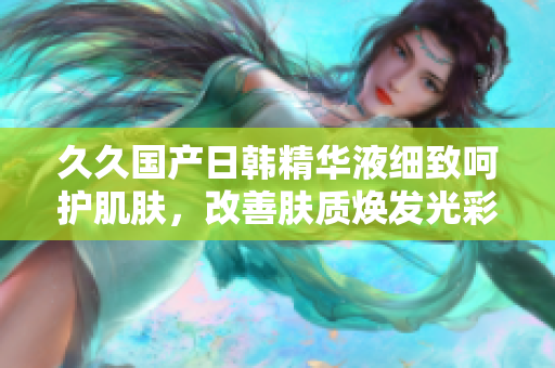 久久國(guó)產(chǎn)日韓精華液細(xì)致呵護(hù)肌膚，改善膚質(zhì)煥發(fā)光彩