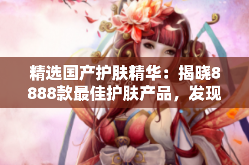 精選國(guó)產(chǎn)護(hù)膚精華：揭曉8888款最佳護(hù)膚產(chǎn)品，發(fā)現(xiàn)你的理想選擇