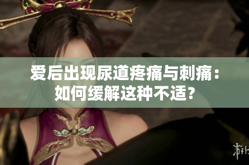 愛后出現(xiàn)尿道疼痛與刺痛：如何緩解這種不適？