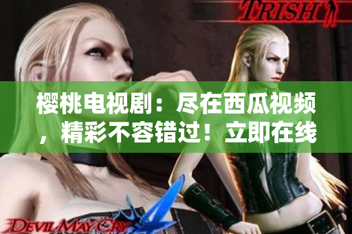 櫻桃電視?。罕M在西瓜視頻，精彩不容錯(cuò)過(guò)！立即在線觀看！