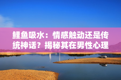 鯉魚吸水：情感觸動還是傳統(tǒng)神話？揭秘其在男性心理中的作用
