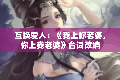 互換愛(ài)人：《我上你老婆，你上我老婆》臺(tái)詞改編