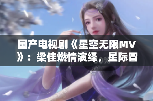國(guó)產(chǎn)電視劇《星空無(wú)限MV》：梁佳燃情演繹，星際冒險(xiǎn)情節(jié)令人心馳神往