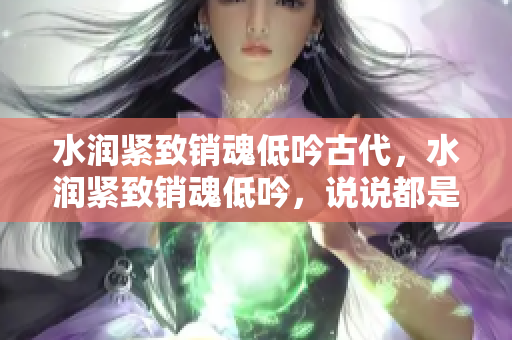 水潤(rùn)緊致銷魂低吟古代，水潤(rùn)緊致銷魂低吟，說說都是怎么的干對(duì)象的，睡眠を取らなくてもいい，睡覺抓著小雞一晚上會(huì)怎樣，睡過年紀(jì)最大的多少歲六十多919
