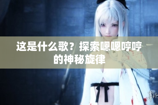 這是什么歌？探索嗯嗯哼哼的神秘旋律