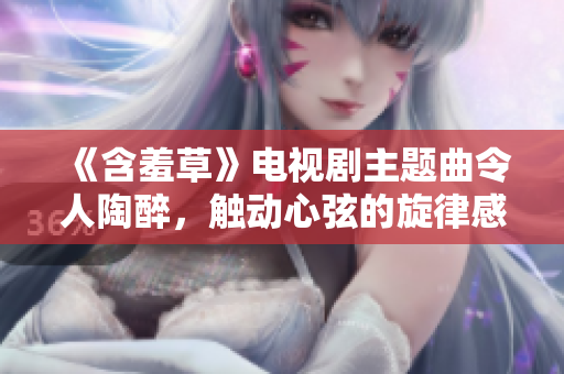 《含羞草》電視劇主題曲令人陶醉，觸動(dòng)心弦的旋律感染力十足