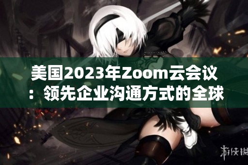 美國2023年Zoom云會(huì)議：領(lǐng)先企業(yè)溝通方式的全球標(biāo)桿