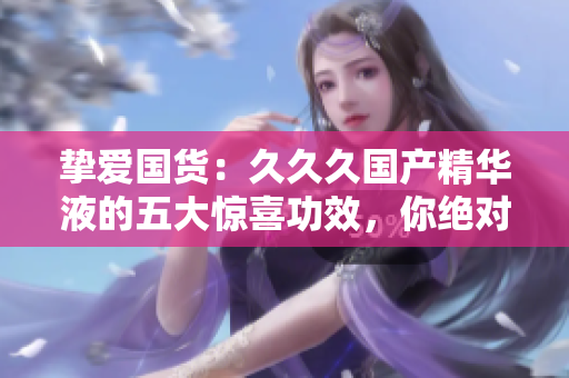 摯愛國(guó)貨：久久久國(guó)產(chǎn)精華液的五大驚喜功效，你絕對(duì)不容錯(cuò)過！