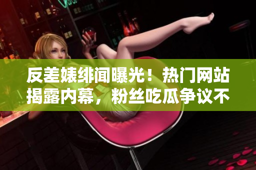 反差婊緋聞曝光！熱門網站揭露內幕，粉絲吃瓜爭議不斷！