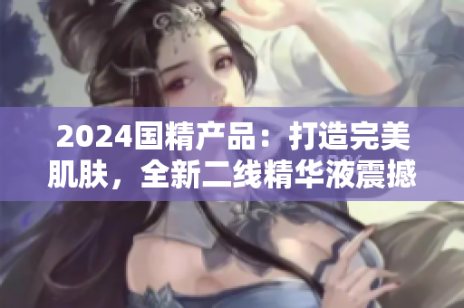 2024國(guó)精產(chǎn)品：打造完美肌膚，全新二線精華液震撼登場(chǎng)